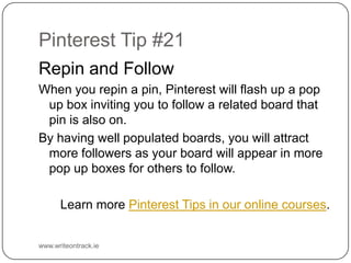 Pinterest Tip #21
Repin and Follow
When you repin a pin, Pinterest will flash up a pop up box
inviting you to follow a related board that pin is also on.
By having well populated boards, you will attract more
followers as your board will appear in more pop up boxes for
others to follow.
Learn more Pinterest Tips in our online courses.

www.writeontrack.ie

 