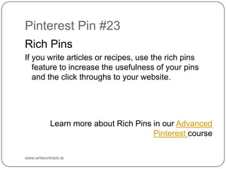 Pinterest Pin #23
Rich Pins
If you write articles or recipes, use the rich pins feature to
increase the usefulness of your pins and the click throughs to
your website.

Learn more about Rich Pins in our Advanced Pinterest course

www.writeontrack.ie

 