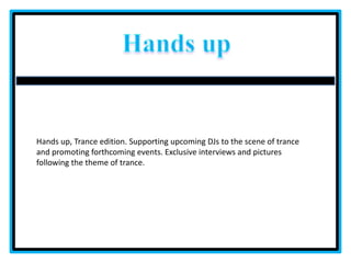 Handsup Hands up, Trance edition. Supporting upcoming DJs to the scene of trance and promoting forthcoming events. Exclusive interviews and pictures following the theme of trance. 