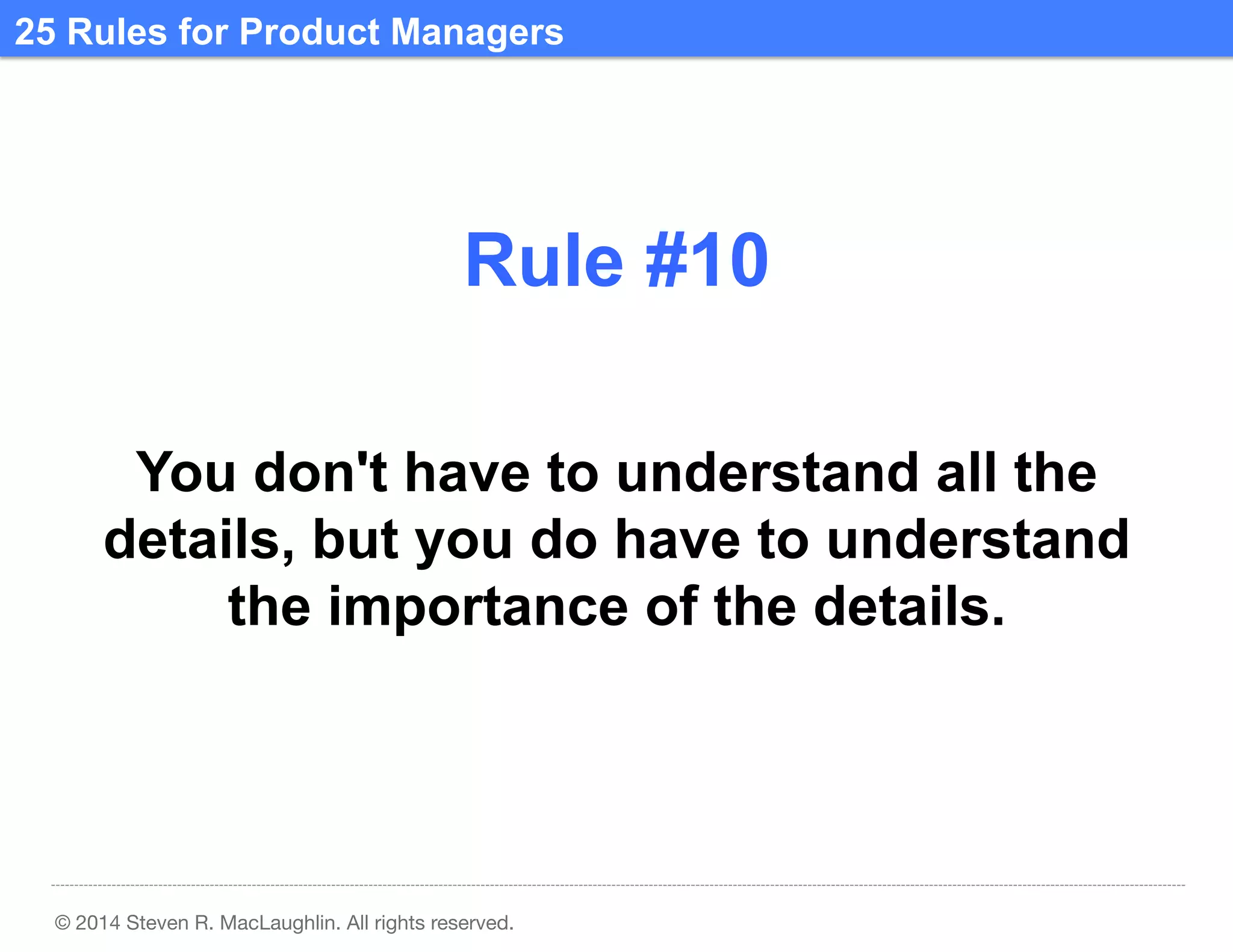 25 Rules for Product Managers	
  

Rule #10	
  
You don't have to understand all the
details, but you do have to understand
the importance of the details.	
  

© 2014 Steven R. MacLaughlin. All rights reserved.

 