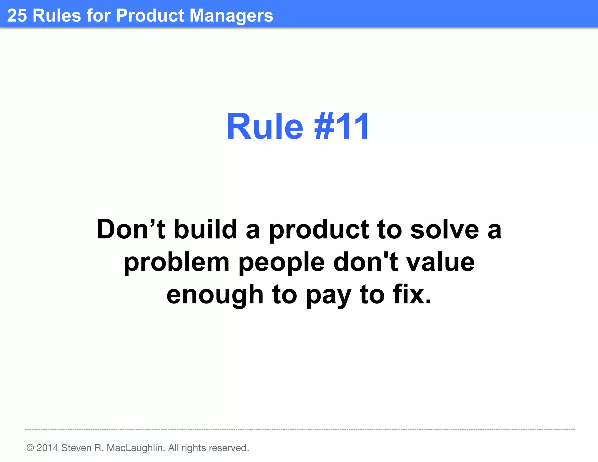 25 Rules for Product Managers	
  

Rule #11	
  
Don’t build a product to solve a
problem people don't value
enough to pay to fix.	
  

© 2014 Steven R. MacLaughlin. All rights reserved.

 
