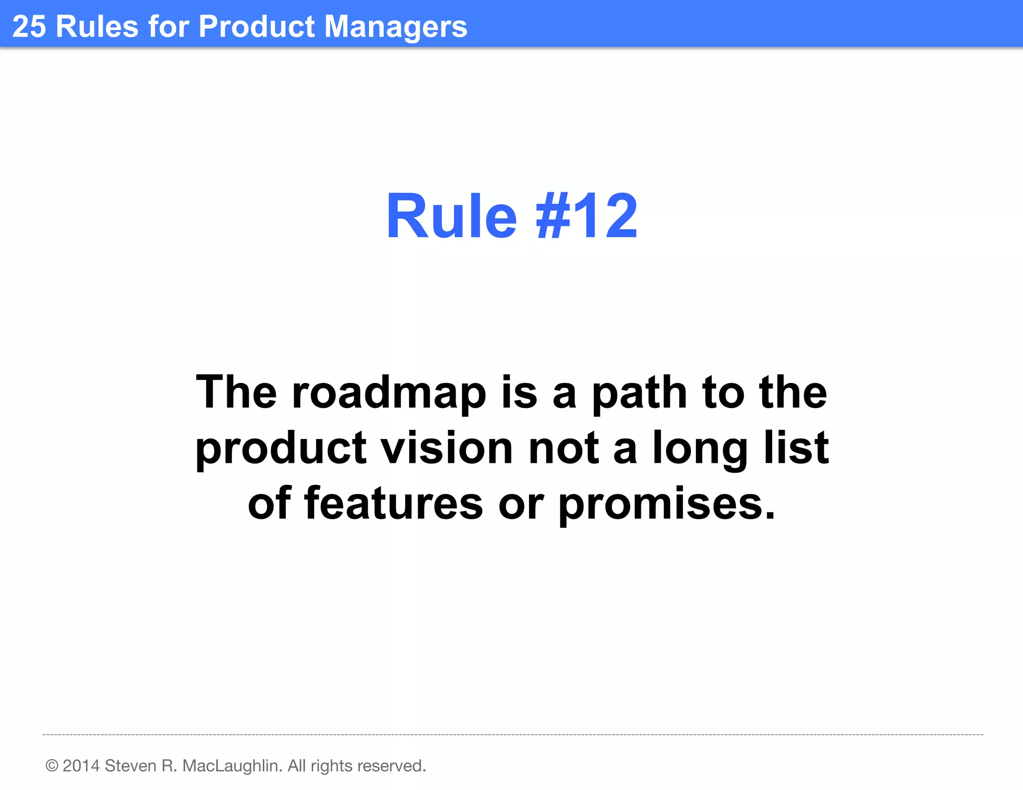 25 Rules for Product Managers	
  

Rule #12	
  
The roadmap is a path to the
product vision not a long list
of features or promises.	
  

© 2014 Steven R. MacLaughlin. All rights reserved.

 