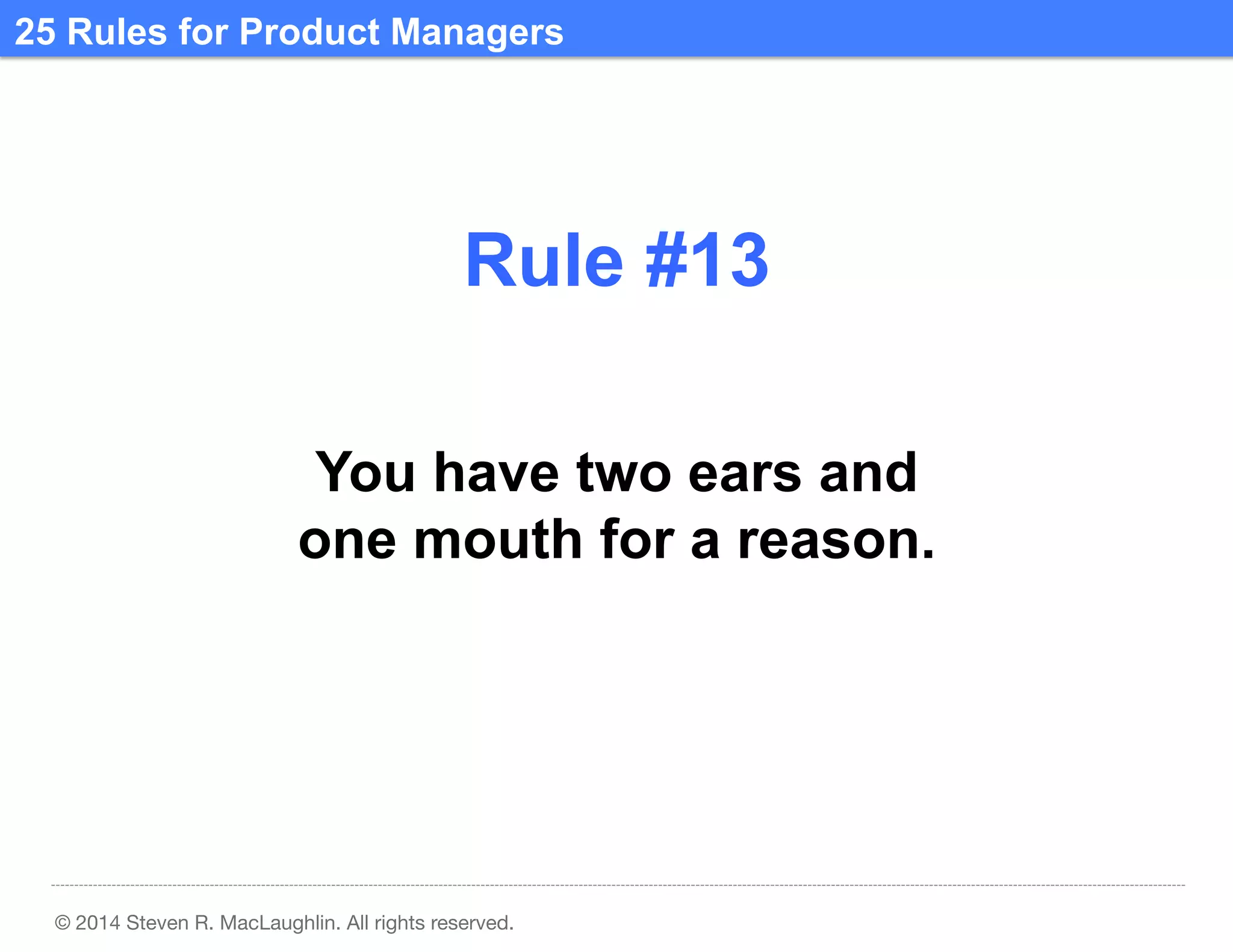 25 Rules for Product Managers	
  

Rule #13	
  
You have two ears and
one mouth for a reason.	
  

© 2014 Steven R. MacLaughlin. All rights reserved.

 