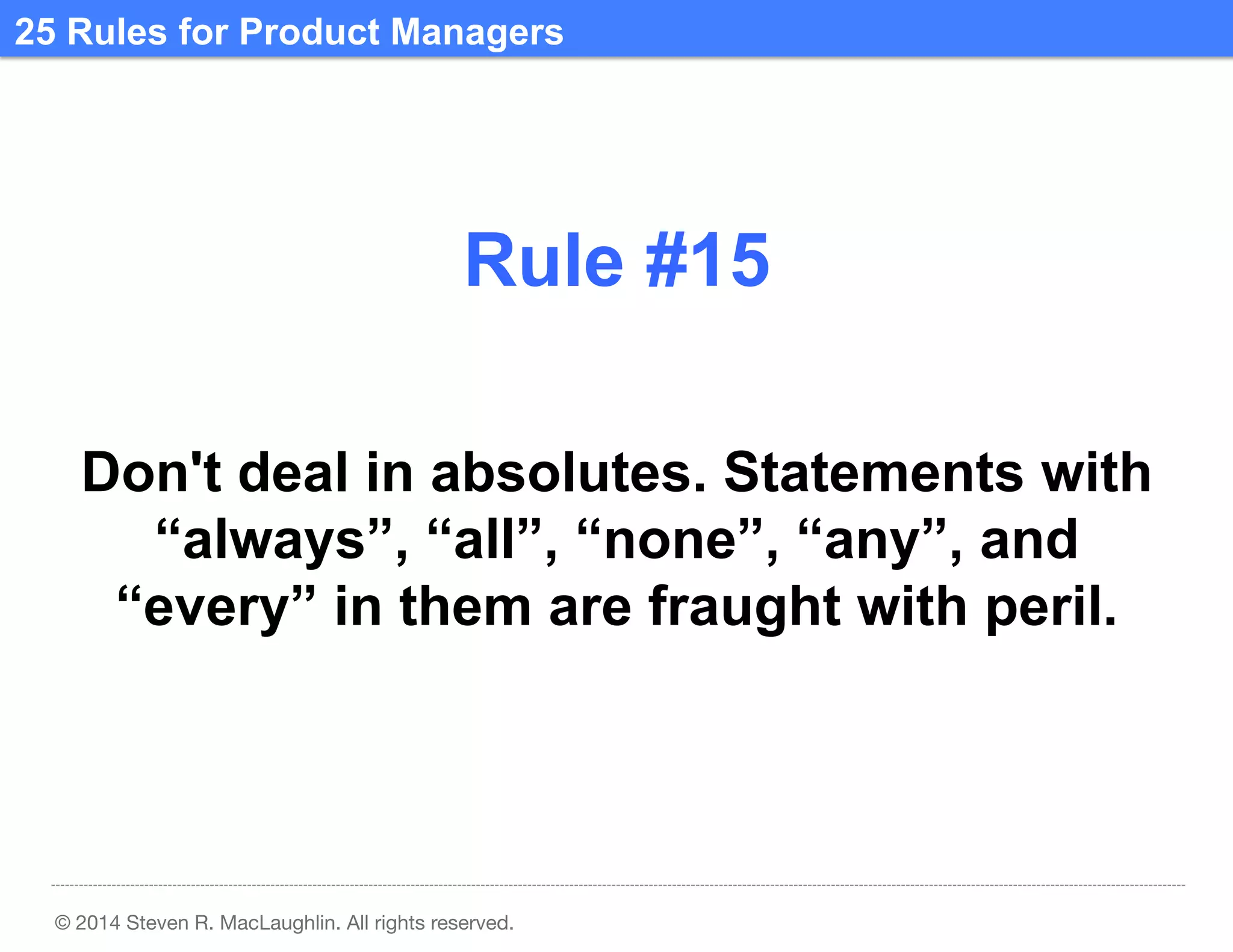 25 Rules for Product Managers	
  

Rule #15	
  
Don't deal in absolutes. Statements with
“always”, “all”, “none”, “any”, and
“every” in them are fraught with peril.	
  

© 2014 Steven R. MacLaughlin. All rights reserved.

 