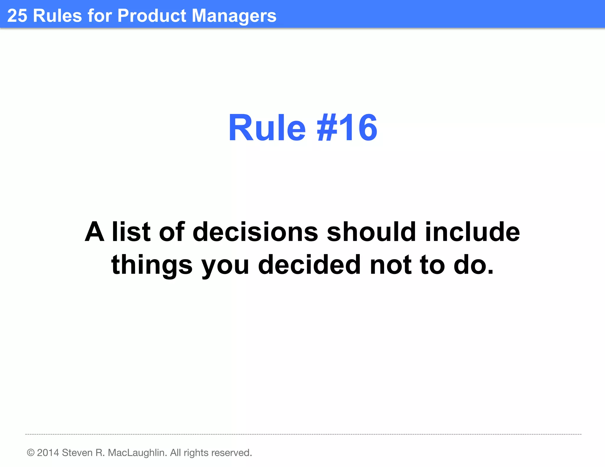 25 Rules for Product Managers	
  

Rule #16	
  
A list of decisions should include
things you decided not to do.	
  

© 2014 Steven R. MacLaughlin. All rights reserved.

 