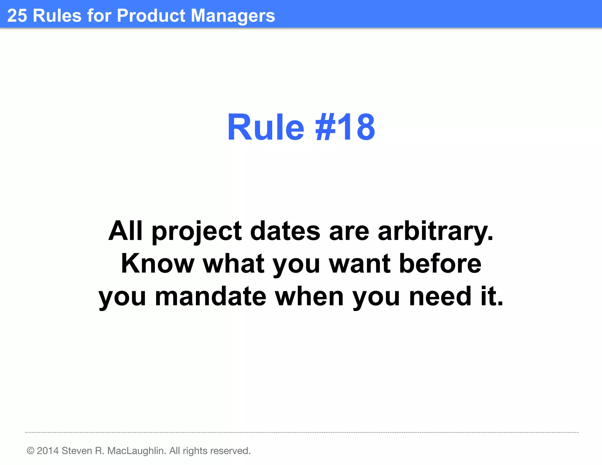 25 Rules for Product Managers	
  

Rule #18	
  
All project dates are arbitrary.
Know what you want before
you mandate when you need it.	
  

© 2014 Steven R. MacLaughlin. All rights reserved.

 