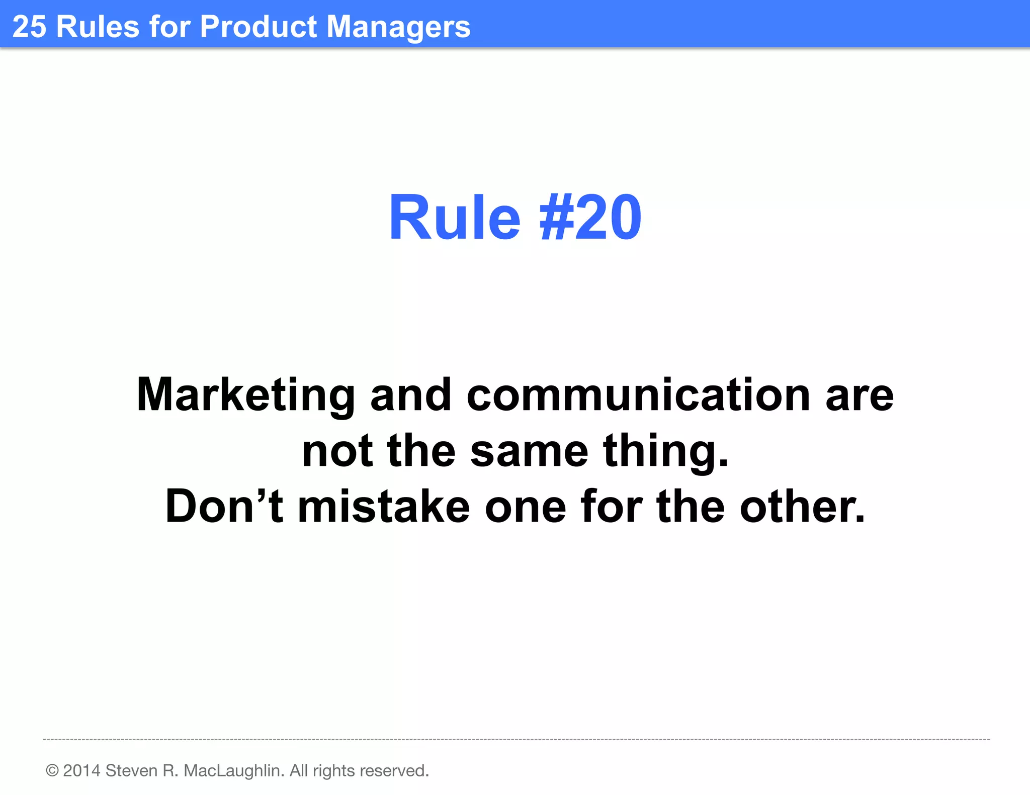 25 Rules for Product Managers	
  

Rule #20	
  
Marketing and communication are
not the same thing.
Don’t mistake one for the other.	
  

© 2014 Steven R. MacLaughlin. All rights reserved.

 