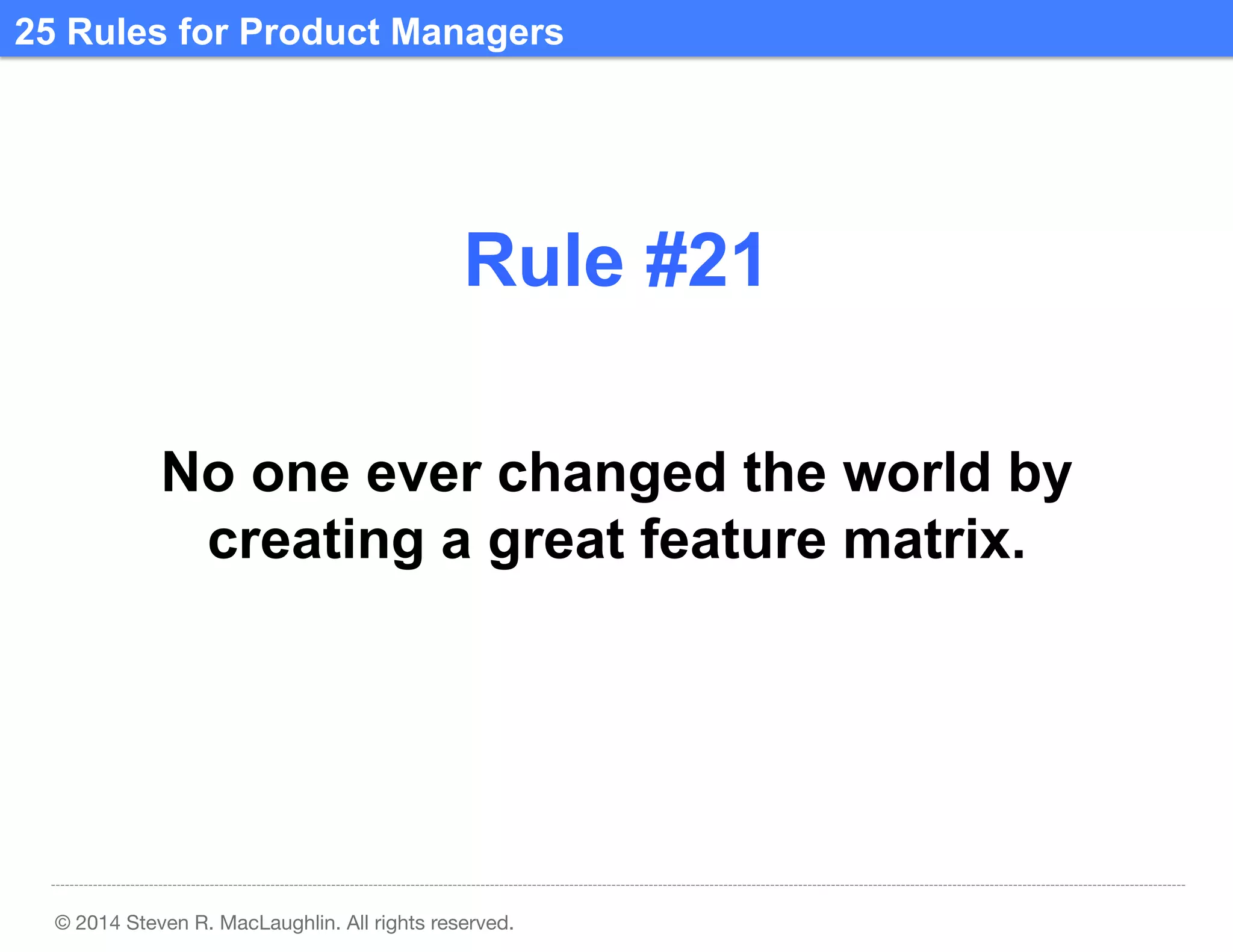 25 Rules for Product Managers	
  

Rule #21	
  
No one ever changed the world by
creating a great feature matrix.	
  

© 2014 Steven R. MacLaughlin. All rights reserved.

 