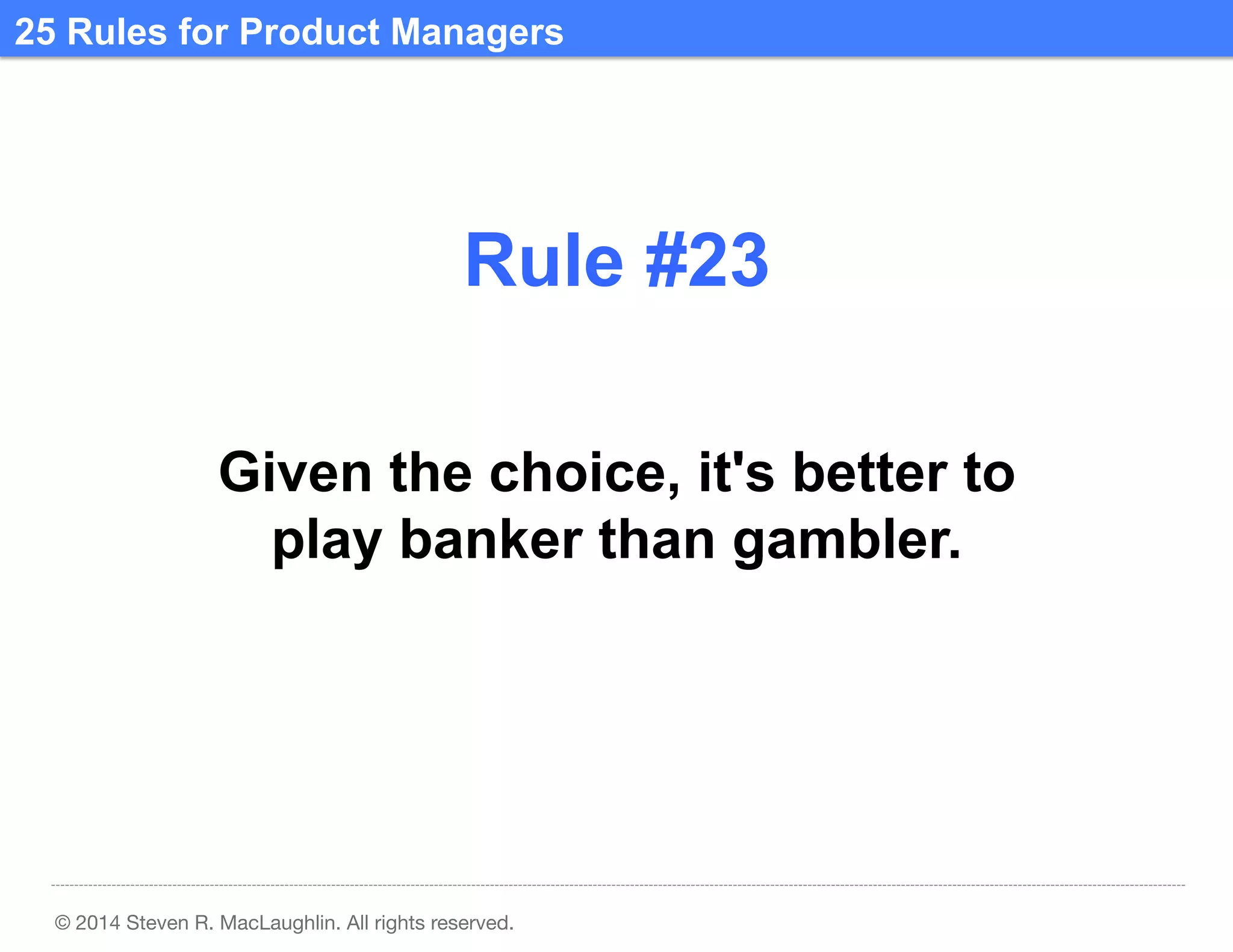 25 Rules for Product Managers	
  

Rule #23	
  
Given the choice, it's better to
play banker than gambler.	
  

© 2014 Steven R. MacLaughlin. All rights reserved.

 