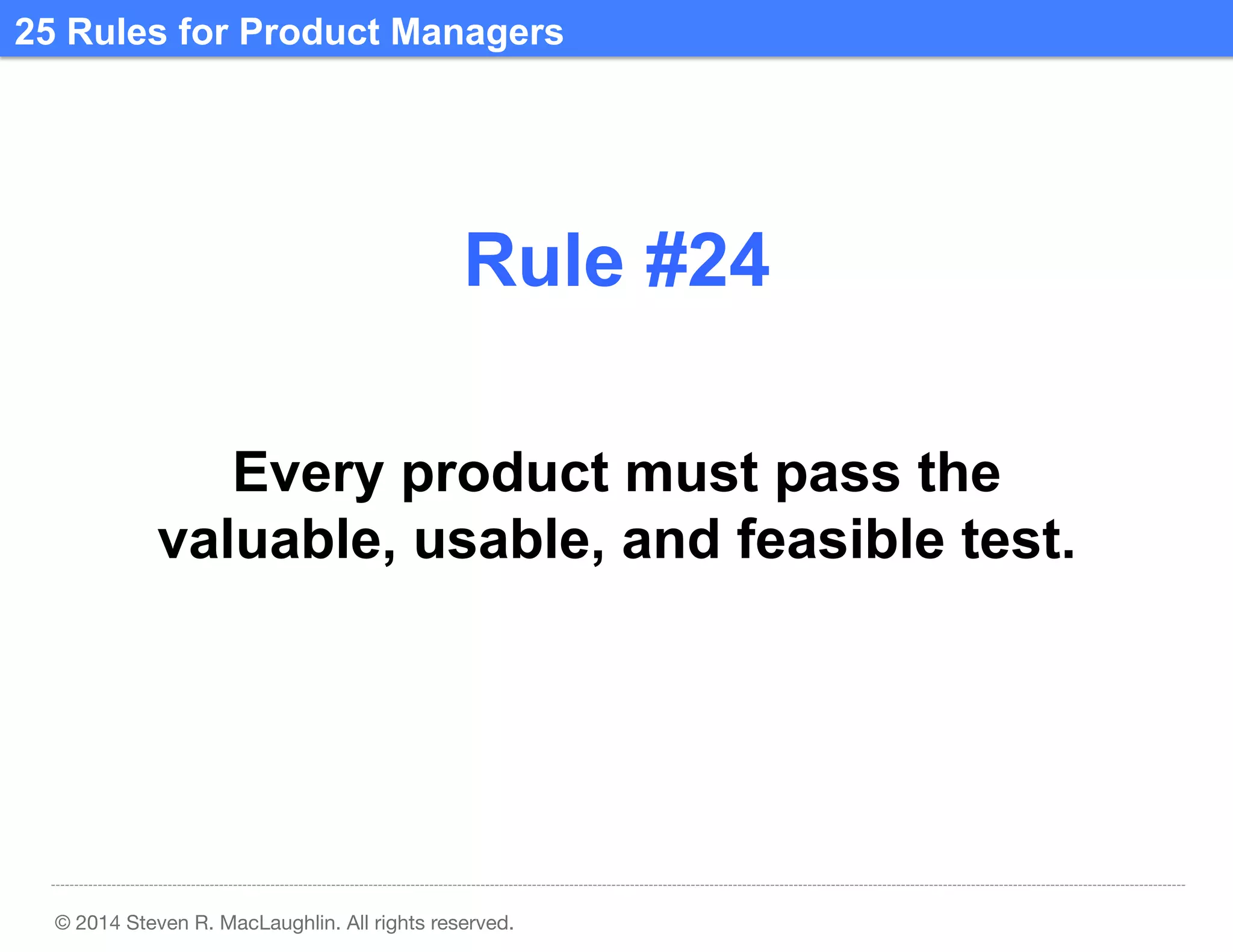 25 Rules for Product Managers	
  

Rule #24	
  
Every product must pass the
valuable, usable, and feasible test.	
  

© 2014 Steven R. MacLaughlin. All rights reserved.

 