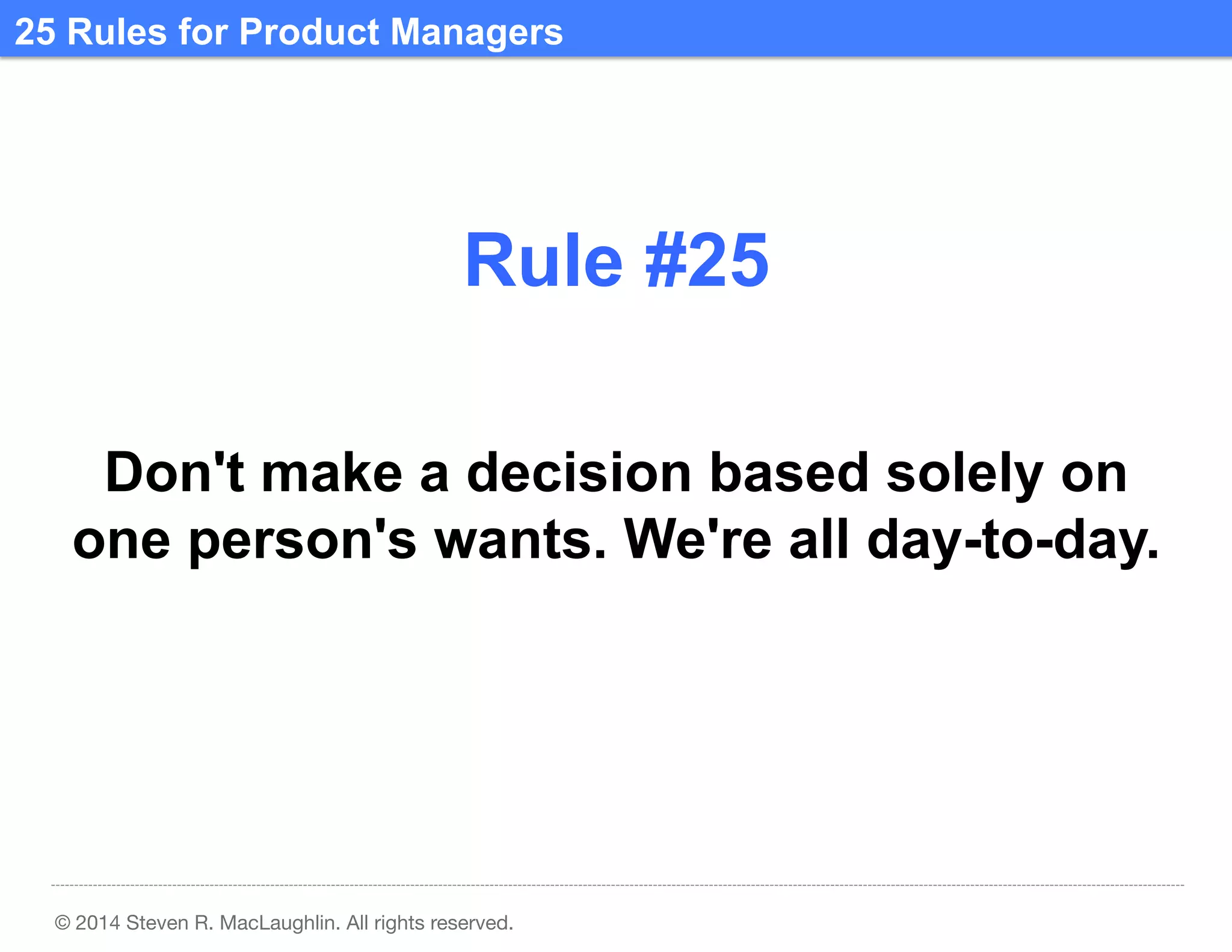 25 Rules for Product Managers	
  

Rule #25	
  
Don't make a decision based solely on
one person's wants. We're all day-to-day.

© 2014 Steven R. MacLaughlin. All rights reserved.

 