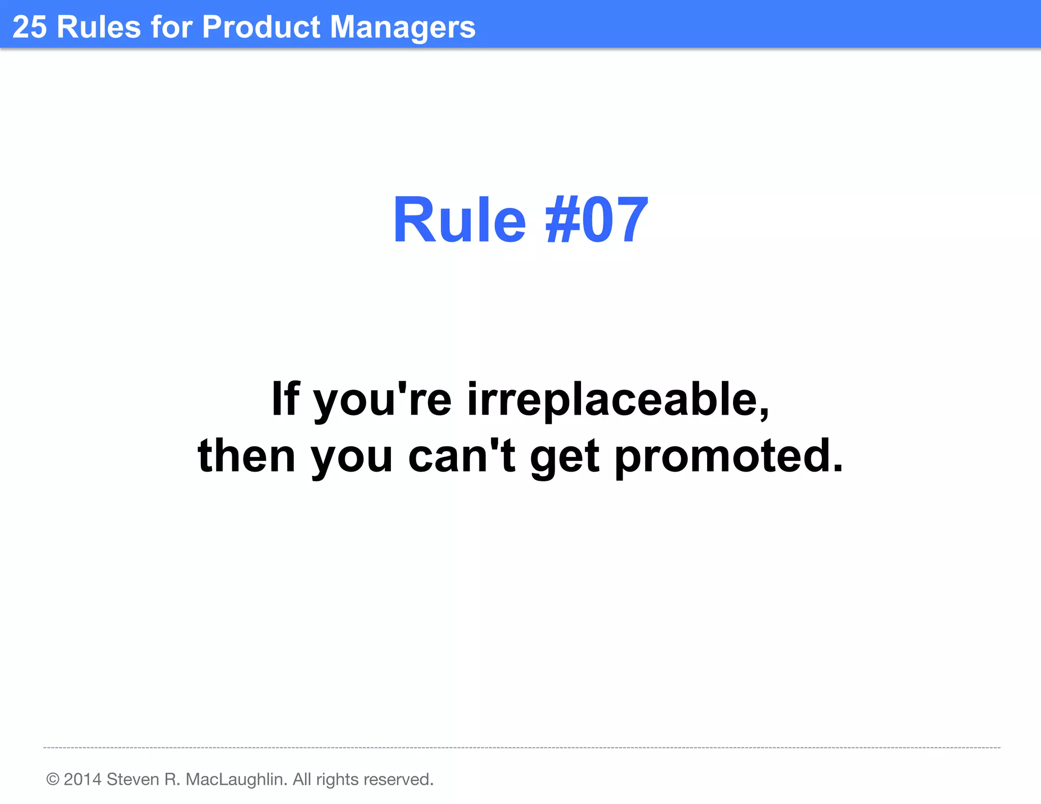 25 Rules for Product Managers	
  

Rule #07	
  
If you're irreplaceable,
then you can't get promoted.	
  

© 2014 Steven R. MacLaughlin. All rights reserved.

 