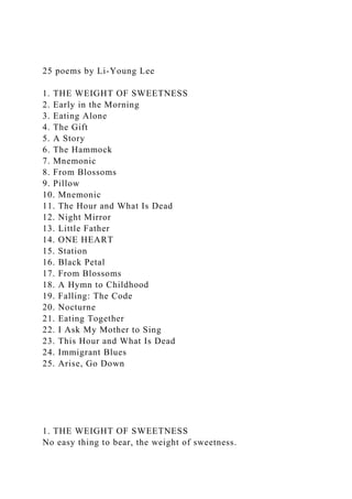 25 poems by Li-Young Lee
1. THE WEIGHT OF SWEETNESS
2. Early in the Morning
3. Eating Alone
4. The Gift
5. A Story
6. The Hammock
7. Mnemonic
8. From Blossoms
9. Pillow
10. Mnemonic
11. The Hour and What Is Dead
12. Night Mirror
13. Little Father
14. ONE HEART
15. Station
16. Black Petal
17. From Blossoms
18. A Hymn to Childhood
19. Falling: The Code
20. Nocturne
21. Eating Together
22. I Ask My Mother to Sing
23. This Hour and What Is Dead
24. Immigrant Blues
25. Arise, Go Down
1. THE WEIGHT OF SWEETNESS
No easy thing to bear, the weight of sweetness.
 