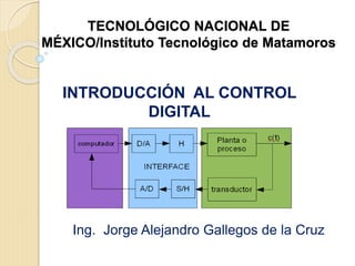 TECNOLÓGICO NACIONAL DE
MÉXICO/Instituto Tecnológico de Matamoros
INTRODUCCIÓN AL CONTROL
DIGITAL
Ing. Jorge Alejandro Gallegos de la Cruz
 