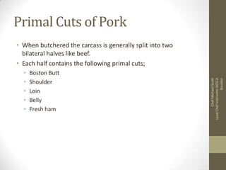 Primal Cuts of Pork

•
•
•
•
•

Boston Butt
Shoulder
Loin
Belly
Fresh ham

Chef Michael Scott
Lead Chef Instructor AESCA
Boulder

• When butchered the carcass is generally split into two
bilateral halves like beef.
• Each half contains the following primal cuts;

 