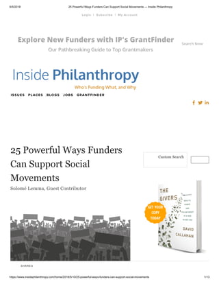 6/5/2018 25 Powerful Ways Funders Can Support Social Movements — Inside Philanthropy
https://www.insidephilanthropy.com/home/2018/5/10/25-powerful-ways-funders-can-support-social-movements 1/13
Explore New Funders with IP's GrantFinder
Our Pathbreaking Guide to Top Grantmakers
Search Now
JOBS GRANTFINDERISSUES PLACES BLOGS
25 Powerful Ways Funders
Can Support Social
Movements
Solomé Lemma, Guest Contributor
Custom Search
| |Login Subscribe My Account
SHARES
 