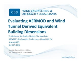 www.cppwind.comwww.cppwind.com
Evaluating AERMOD and Wind
Tunnel Derived Equivalent
Building Dimensions
Guideline on Air Quality Models: The New Path
A&WMA’s 6th Specialty Conference - Chapel Hill, NC
Abstract #25
April 13, 2016
Sergio A. Guerra, Ph.D. – CPP Inc.
Ron Petersen, Ph.D., CCM – CPP Inc.
 