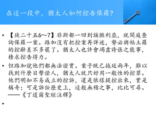 在這一段中，猶太人如何控告保羅?
• 【徒二十五6～7】非斯都一回到該撒利亞，就開庭查
詢保羅一案。路加沒有把控案再詳述，勢必與帖土羅
的控辭差不多罷了。猶太人也許會竭盡誇張之能事，
務求控告得力。
• 但路加說他們都無法證實。案子既已拖延兩年，難以
找到什麼目擊證人，猶太人就只好用一般性的控罪。
他們明知不易成立的控訴，還是依樣提控出來，實是
稱奇；可是訴訟歷史上，這般無稽之事，比比可尋。
──《丁道爾聖經注釋》
•
 