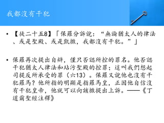 我都沒有干犯
• 【徒二十五8】「保羅分訴說：“無論猶太人的律法
、或是聖殿、或是凱撒，我都沒有干犯。”」
• 保羅再次提出自辯，僅只否認所控的罪名。他否認
干犯猶太人律法和玷污聖殿的控罪；這叫我們想起
司提反所承受的罪（六13）。保羅又說他也沒有干
犯羅馬？他所指的明顯是指羅馬皇，正因他自信沒
有干犯皇帝，他就可以向該撒提出上訴。──《丁
道爾聖經注釋》
 