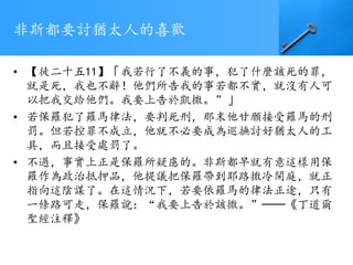 非斯都要討猶太人的喜歡
• 【徒二十五11】「我若行了不義的事，犯了什麼該死的罪，
就是死，我也不辭！他們所告我的事若都不實，就沒有人可
以把我交給他們。我要上告於凱撒。”」
• 若保羅犯了羅馬律法，要判死刑，那末他甘願接受羅馬的刑
罰。但若控罪不成立，他就不必要成為巡撫討好猶太人的工
具，而且接受處罰了。
• 不過，事實上正是保羅所疑慮的。非斯都早就有意這樣用保
羅作為政治抵押品，他提議把保羅帶到耶路撒冷開庭，就正
指向這陰謀了。在這情況下，若要依羅馬的律法正途，只有
一條路可走，保羅說：“我要上告於該撒。”──《丁道爾
聖經注釋》
 