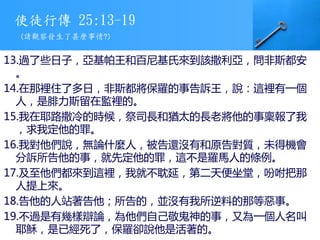 使徒行傳 25:13-19
13.過了些日子，亞基帕王和百尼基氏來到該撒利亞，問非斯都安
。
14.在那裡住了多日，非斯都將保羅的事告訴王，說：這裡有一個
人，是腓力斯留在監裡的。
15.我在耶路撒冷的時候，祭司長和猶太的長老將他的事稟報了我
，求我定他的罪。
16.我對他們說，無論什麼人，被告還沒有和原告對質，未得機會
分訴所告他的事，就先定他的罪，這不是羅馬人的條例。
17.及至他們都來到這裡，我就不耽延，第二天便坐堂，吩咐把那
人提上來。
18.告他的人站著告他；所告的，並沒有我所逆料的那等惡事。
19.不過是有幾樣辯論，為他們自己敬鬼神的事，又為一個人名叫
耶穌，是已經死了，保羅卻說他是活著的。
(請觀察發生了甚麼事情?)
 