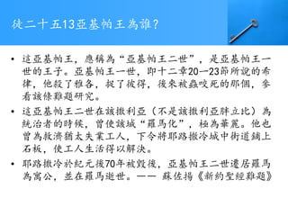 徒二十五13亞基帕王為誰？
• 這亞基帕王，應稱為“亞基帕王二世”，是亞基帕王一
世的王子。亞基帕王一世，即十二章20一23節所說的希
律，他殺了雅各，捉了彼得，後來被蟲咬死的那個，參
看該條難題研究。
• 這亞基帕王二世在該撒利亞（不是該撒利亞胖立比）為
統治者的時候，曾使該城“羅馬化”，極為華麗。他也
曾為救濟猶太失業工人，下令將耶路撤冷城中街道鋪上
石板，使工人生活得以解決。
• 耶路撒冷於紀元後70年被毀後，亞基帕王二世遷居羅馬
為寓公，並在羅馬逝世。―― 蘇佐揚《新約聖經難題》
 