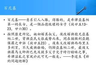 百尼基
• 百尼基——意系引人入勝，得勝的，是希律亞基帕
第一的長女，是一個品德敗壞的女子（徒廿五13-
23，廿六30）。
• 按照歷史所記，她初嫁其叔父，後改嫁與胞兄亞基
帕二世，曾與亞氏大張威勢而來，同在該撒利亞聽
保羅之申訴（徒廿五23），後來又改嫁與西西里王
多利買，不久複與離婚，仍歸亞基帕二世，最後又
與羅馬大帥斯巴先及提多父子兒子時行暗昧之事，
希律淫亂之家風於此可見一般矣。——李道生《新
約問題總解》
 
