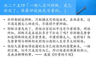 徒二十五19「一個人名叫耶穌，是已
經死了。保羅卻說祂是活著的。」
• 非斯都提說耶穌，只輕描淡寫的說出來，在他看來，這
不過是猶太人的迷信，不值得什麼辯論。
• 耶穌活著或死了，對他活宮廷似乎沒有什麼關係，照他
所知，耶穌不是在彼拉多手下釘死了嗎？非斯都怎麼會
知道耶穌的死是多麼重要，不僅對猶太人，也對他！他
怎麼會明白耶穌的死對他以後的人生有多大的關係。
• 他經久窮奢極侈放蕩的生活已經使他的感覺麻木，一論
到宗教，似乎只是迷信而已，所以他看到保羅的熱心，
是無法解釋的事。── 邁爾《珍貴的片刻》
 