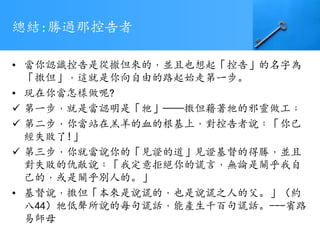 總結:勝過那控告者
• 當你認識控告是從撤但來的﹐並且也想起「控告」的名字為
「撒但」﹐這就是你向自由的路起始走第一步。
• 現在你當怎樣做呢?
 第一步﹐就是當認明是「牠」——撒但藉著牠的邪靈做工﹔
 第二步﹐你當站在羔羊的血的根基上﹐對控告者說﹕「你已
經失敗了!」
 第三步﹐你就當說你的「見證的道」見證基督的得勝﹐並且
對失敗的仇敵說﹕「我定意拒絕你的謊言﹐無論是關乎我自
己的﹐或是關乎別人的。」
• 基督說﹐撒但「本來是說謊的﹐也是說謊之人的父。」（約
八44）牠低聲所說的每句謊話﹐能產生千百句謊話。---賓路
易師母
 