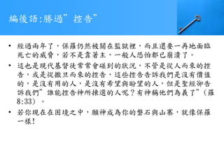 編後語:勝過”控告”
• 經過兩年了，保羅仍然被關在監獄裡，而且還要一再地面臨
死亡的威脅，若不是靠著主，一般人恐怕都已崩潰了。
• 這也是現代基督徒常常會碰到的狀況，不管是從人而來的控
告，或是從撒旦而來的控告，這些控告告訴我們是沒有價值
的，是沒有用的人，是沒有希望與盼望的人，但是聖經卻告
訴我們”誰能控告神所揀選的人呢？有神稱他們為義了”(羅
8:33) 。
• 若你現在在困境之中，願神成為你的磐石與山寨，就像保羅
一樣!
 