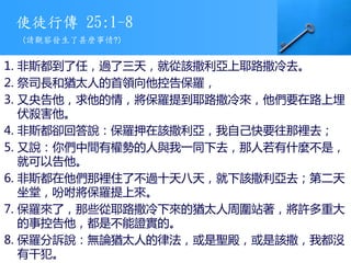 使徒行傳 25:1-8
1. 非斯都到了任，過了三天，就從該撒利亞上耶路撒冷去。
2. 祭司長和猶太人的首領向他控告保羅，
3. 又央告他，求他的情，將保羅提到耶路撒冷來，他們要在路上埋
伏殺害他。
4. 非斯都卻回答說：保羅押在該撒利亞，我自己快要往那裡去；
5. 又說：你們中間有權勢的人與我一同下去，那人若有什麼不是，
就可以告他。
6. 非斯都在他們那裡住了不過十天八天，就下該撒利亞去；第二天
坐堂，吩咐將保羅提上來。
7. 保羅來了，那些從耶路撒冷下來的猶太人周圍站著，將許多重大
的事控告他，都是不能證實的。
8. 保羅分訴說：無論猶太人的律法，或是聖殿，或是該撒，我都沒
有干犯。
(請觀察發生了甚麼事情?)
 