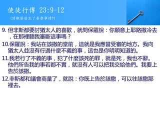 使徒行傳 23:9-12
9. 但非斯都要討猶太人的喜歡，就問保羅說：你願意上耶路撒冷去
，在那裡聽我審斷這事嗎？
10.保羅說：我站在該撒的堂前，這就是我應當受審的地方。我向
猶太人並沒有行過什麼不義的事，這也是你明明知道的。
11.我若行了不義的事，犯了什麼該死的罪，就是死，我也不辭。
他們所告我的事若都不實，就沒有人可以把我交給他們。我要上
告於該撒。
12.非斯都和議會商量了，就說：你既上告於該撒，可以往該撒那
裡去。
(請觀察發生了甚麼事情?)
 