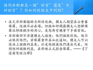 請問非斯都是一個”好官”還是”不
好的官”? 你如何從經文中判別?
• 波尤非斯都接腓力斯任巡撫，猶太人期望在公會審
保羅，巡撫不必在場。但路加卻揭露猶太人想解保
羅往耶路撒冷的用心，是想再有機會下手謀害他。
• 非斯都卻不肯讓猶太人指使；他們該依從他，他不
必依從他們。若保羅案件真如此逼切，猶太人可以
設法上該撒利亞來。於是他提議他們選出代表，陪
同他回該撒利亞，在那裡正式控告保羅。──《丁
道爾聖經注釋》
 
