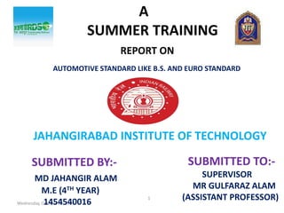 Wednesday, October 25, 2017
1
A
SUMMER TRAINING
REPORT ON
AUTOMOTIVE STANDARD LIKE B.S. AND EURO STANDARD
JAHANGIRABAD INSTITUTE OF TECHNOLOGY
SUBMITTED TO:-
SUPERVISOR
MR GULFARAZ ALAM
(ASSISTANT PROFESSOR)
SUBMITTED BY:-
MD JAHANGIR ALAM
M.E (4TH YEAR)
1454540016
 