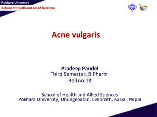 Pokhara University
School of Health and Allied Sciences
Acne vulgaris
Pradeep Paudel
Third Semester, B Pharm
Roll no:18
School of Health and Allied Sciences
Pokhara University, Dhungepatan, Lekhnath, Kaski , Nepal
 