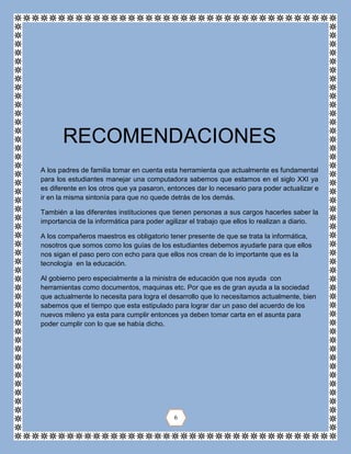 A los padres de familia tomar en cuenta esta herramienta que actualmente es fundamental
para los estudiantes manejar una computadora sabemos que estamos en el siglo XXI ya
es diferente en los otros que ya pasaron, entonces dar lo necesario para poder actualizar e
ir en la misma sintonía para que no quede detrás de los demás.
También a las diferentes instituciones que tienen personas a sus cargos hacerles saber la
importancia de la informática para poder agilizar el trabajo que ellos lo realizan a diario.
A los compañeros maestros es obligatorio tener presente de que se trata la informática,
nosotros que somos como los guías de los estudiantes debemos ayudarle para que ellos
nos sigan el paso pero con echo para que ellos nos crean de lo importante que es la
tecnología en la educación.
Al gobierno pero especialmente a la ministra de educación que nos ayuda con
herramientas como documentos, maquinas etc. Por que es de gran ayuda a la sociedad
que actualmente lo necesita para logra el desarrollo que lo necesitamos actualmente, bien
sabemos que el tiempo que esta estipulado para lograr dar un paso del acuerdo de los
nuevos mileno ya esta para cumplir entonces ya deben tomar carta en el asunta para
poder cumplir con lo que se había dicho.
RECOMENDACIONES
6
 