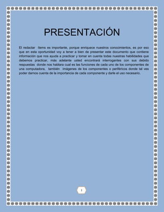 El redactar ítems es importante, porque enriquece nuestros conocimientos, es por eso
que en esta oportunidad voy a tener a bien de presentar este documento que contiene
información que nos ayuda a practicar y tomar en cuenta todas nuestras habilidades que
debemos practicar, más adelante usted encontrará interrogantes con sus debido
respuestas donde nos hablara cual es las funciones de cada uno de los componentes de
una computadora, también imágenes de los componentes o periféricos donde tal ves
poder darnos cuenta de la importancia de cada componente y darle el uso necesario.
PRESENTACIÓN
I
 
