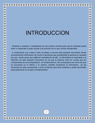 Empezar a practicar o actualizarse es una manera correcta para que la sociedad pueda
tener un desarrollo y poder ayudar a la juventud con lo que vivimos actualmente.
A continuación voy a tener a bien de darles a conocer este pequeño documento donde
encontraremos información de mucha importancia que actualmente la persona lo necesita
por que donde quera que vallamos necesitamos de ella, la informática es importante y la
intención de este pequeño documento es de que la persona tome en cuenta que los
componentes de una computadora es fundamental en una computadora así como las que
se encuentra en lo inferior y lo exterior, también tendremos la información de las
funciones de cada componente y como se llaman para tener presente y poder dominarlas
adecuadamente en el lugar correspondiente.
INTRODUCCION
II
 