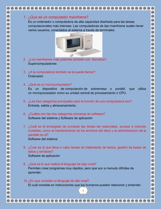 1. ¿Que es un computador mainframe?
Es un ordenador o computadora de alta capacidad diseñada para las tareas
computacionales más intensas. Las computadoras de tipo mainframe suelen tener
varios usuarios, conectados al sistema a través de terminales.
2. ¿Los mainframes más potentes también son llamados?
Supercomputadoras
3. ¿A la computadora también se le puede llamar?
Ordenador
4. ¿Qué es un microcomputador?
Es un dispositivo de computación de sobremesa o portátil, que utiliza
un microprocesador como su unidad central de procesamiento o CPU.
5. ¿Las tres categorías principales para la función de una computadora son?
Entrada, salida y almacenamiento.
6. ¿Cuáles son las dos categorías primarias de software?
Software del sistema y Software de aplicación
7. ¿Cuál es el encargado de procesar las tareas tan esenciales, aunque a menudo
invisibles, como el mantenimiento de los archivos del disco y la administración de la
pantalla es el?
Software del sistema
8. ¿Cual es el que lleva a cabo tareas de tratamiento de textos, gestión de bases de
datos y similares?
Software de aplicación
9. ¿Qué es lo que realiza el lenguaje de bajo nivel?
Permiten crear programas muy rápidos, pero que son a menudo difíciles de
aprender.
10.¿En que consiste un lenguaje de alto nivel?
El cual consiste en instrucciones que los humanos pueden relacionar y entender.
1
 
