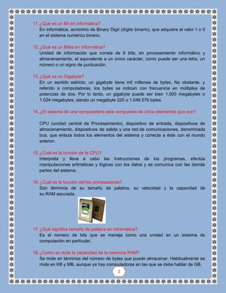 11.¿Qué es un Bit en informática?
En informática, acrónimo de Binary Digit (dígito binario), que adquiere el valor 1 o 0
en el sistema numérico binario.
12.¿Qué es un Bites en informática?
Unidad de información que consta de 8 bits; en procesamiento informático y
almacenamiento, el equivalente a un único carácter, como puede ser una letra, un
número o un signo de puntuación.
13.¿Qué es un Gigabyte?
En un sentido estricto, un gigabyte tiene mil millones de bytes. No obstante, y
referido a computadoras, los bytes se indican con frecuencia en múltiplos de
potencias de dos. Por lo tanto, un gigabyte puede ser bien 1.000 megabytes o
1.024 megabytes, siendo un megabyte 220 o 1.048.576 bytes.
14.¿El sistema de una computadora esta compuesto de cinco elementos que son?
CPU (unidad central de Procesamiento), dispositivo de entrada, dispositivos de
almacenamiento, dispositivos de salida y una red de comunicaciones, denominada
bus, que enlaza todos los elementos del sistema y conecta a éste con el mundo
exterior.
15.¿Cuál es la función de la CPU?
Interpreta y lleva a cabo las instrucciones de los programas, efectúa
manipulaciones aritméticas y lógicas con los datos y se comunica con las demás
partes del sistema.
16.¿Cuál es la función del los procesadores?
Son términos de su tamaño de palabra, su velocidad y la capacidad de
su RAM asociada.
17.¿Qué significa tamaño de palabra en informática?
Es el número de bits que se maneja como una unidad en un sistema de
computación en particular.
18.¿Como se mide la capacidad de la memoria RAM?
Se mide en términos del número de bytes que puede almacenar. Habitualmente se
mide en KB y MB, aunque ya hay computadoras en las que se debe hablar de GB.
2
 