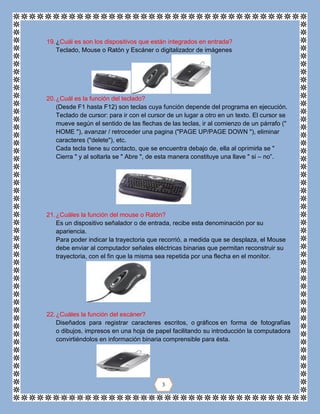 19.¿Cuál es son los dispositivos que están integrados en entrada?
Teclado, Mouse o Ratón y Escáner o digitalizador de imágenes
20.¿Cuál es la función del teclado?
(Desde F1 hasta F12) son teclas cuya función depende del programa en ejecución.
Teclado de cursor: para ir con el cursor de un lugar a otro en un texto. El cursor se
mueve según el sentido de las flechas de las teclas, ir al comienzo de un párrafo ("
HOME "), avanzar / retroceder una pagina ("PAGE UP/PAGE DOWN "), eliminar
caracteres ("delete"), etc.
Cada tecla tiene su contacto, que se encuentra debajo de, ella al oprimirla se "
Cierra " y al soltarla se " Abre ", de esta manera constituye una llave " si – no”.
21.¿Cuáles la función del mouse o Ratón?
Es un dispositivo señalador o de entrada, recibe esta denominación por su
apariencia.
Para poder indicar la trayectoria que recorrió, a medida que se desplaza, el Mouse
debe enviar al computador señales eléctricas binarias que permitan reconstruir su
trayectoria, con el fin que la misma sea repetida por una flecha en el monitor.
22.¿Cuáles la función del escáner?
Diseñados para registrar caracteres escritos, o gráficos en forma de fotografías
o dibujos, impresos en una hoja de papel facilitando su introducción la computadora
convirtiéndolos en información binaria comprensible para ésta.
3
 