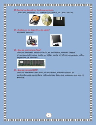 23.Escriba los dispositivos de almacenamiento.
Disco Duro, Diskettes 3 ½, Maletón-ópticos de 5,25, Disco Duro etc.
24.¿Cuáles son los dispositivos de salida?
Impresora y monitor
25.¿Qué es una memoria RAM?
Memoria de acceso aleatorio o RAM, en informática, memoria basada
en semiconductores que puede ser leída y escrita por el microprocesador u otros
dispositivos de hardware.
26.¿Qué es memoria ROM?
Memoria de sólo lectura o ROM, en informática, memoria basada en
semiconductores que contiene instrucciones o datos que se pueden leer pero no
modificar.
4
 