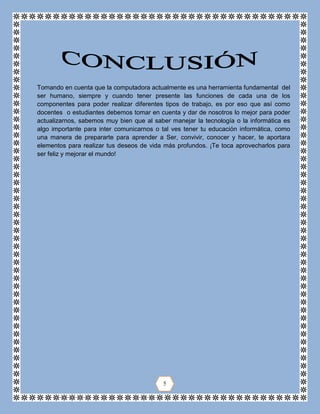 Tomando en cuenta que la computadora actualmente es una herramienta fundamental del
ser humano, siempre y cuando tener presente las funciones de cada una de los
componentes para poder realizar diferentes tipos de trabajo, es por eso que así como
docentes o estudiantes debemos tomar en cuenta y dar de nosotros lo mejor para poder
actualizarnos, sabemos muy bien que al saber manejar la tecnología o la informática es
algo importante para inter comunicarnos o tal ves tener tu educación informática, como
una manera de prepararte para aprender a Ser, convivir, conocer y hacer, te aportara
elementos para realizar tus deseos de vida más profundos. ¡Te toca aprovecharlos para
ser feliz y mejorar el mundo!
5
 