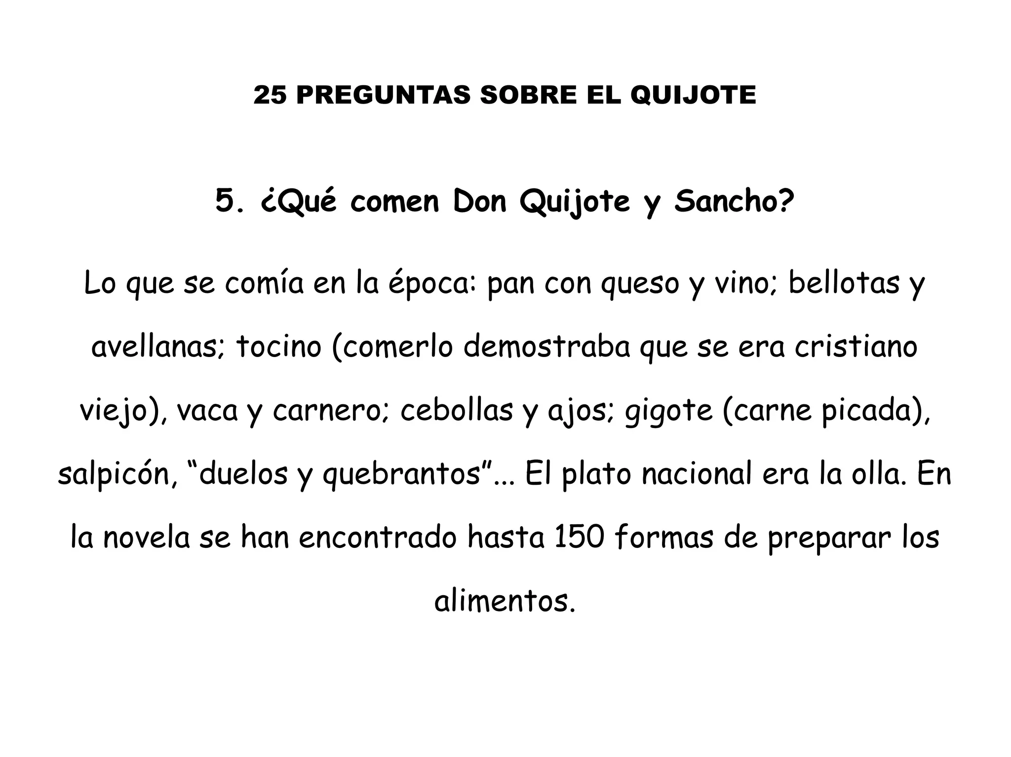 25 PREGUNTAS SOBRE EL QUIJOTE
5. ¿Qué comen Don Quijote y Sancho?
Lo que se comía en la época: pan con queso y vino; bellotas y
avellanas; tocino (comerlo demostraba que se era cristiano
viejo), vaca y carnero; cebollas y ajos; gigote (carne picada),
salpicón, “duelos y quebrantos”... El plato nacional era la olla. En
la novela se han encontrado hasta 150 formas de preparar los
alimentos.
 