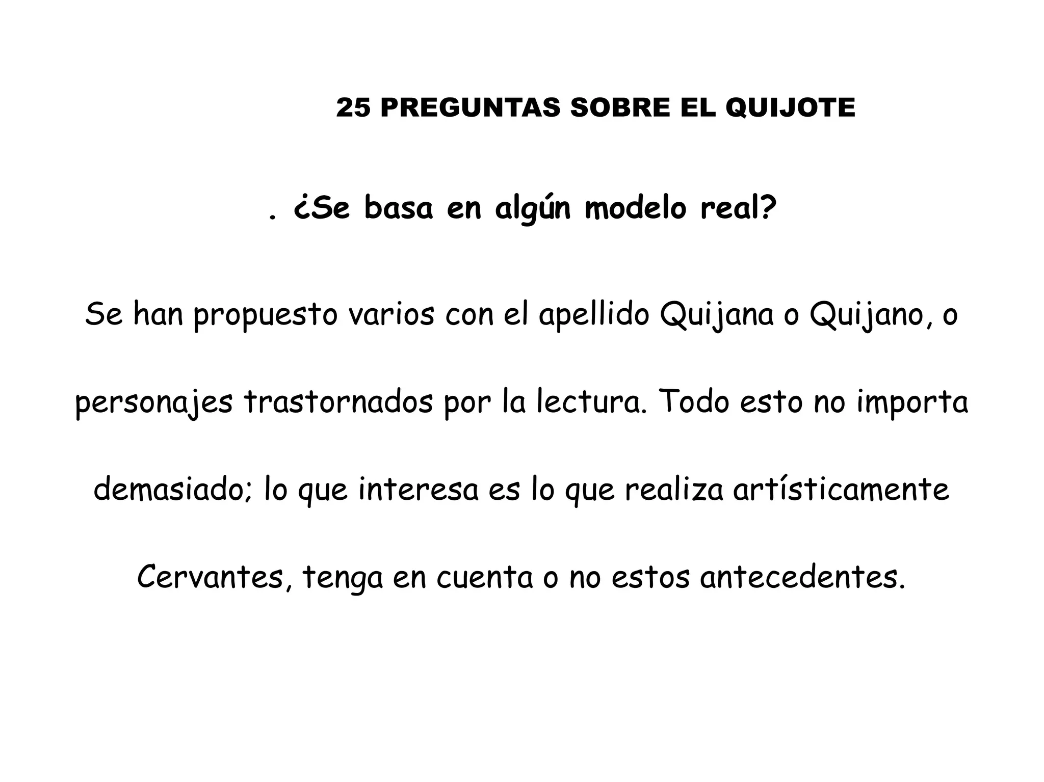 25 PREGUNTAS SOBRE EL QUIJOTE
. ¿Se basa en algún modelo real?
Se han propuesto varios con el apellido Quijana o Quijano, o
personajes trastornados por la lectura. Todo esto no importa
demasiado; lo que interesa es lo que realiza artísticamente
Cervantes, tenga en cuenta o no estos antecedentes.
 