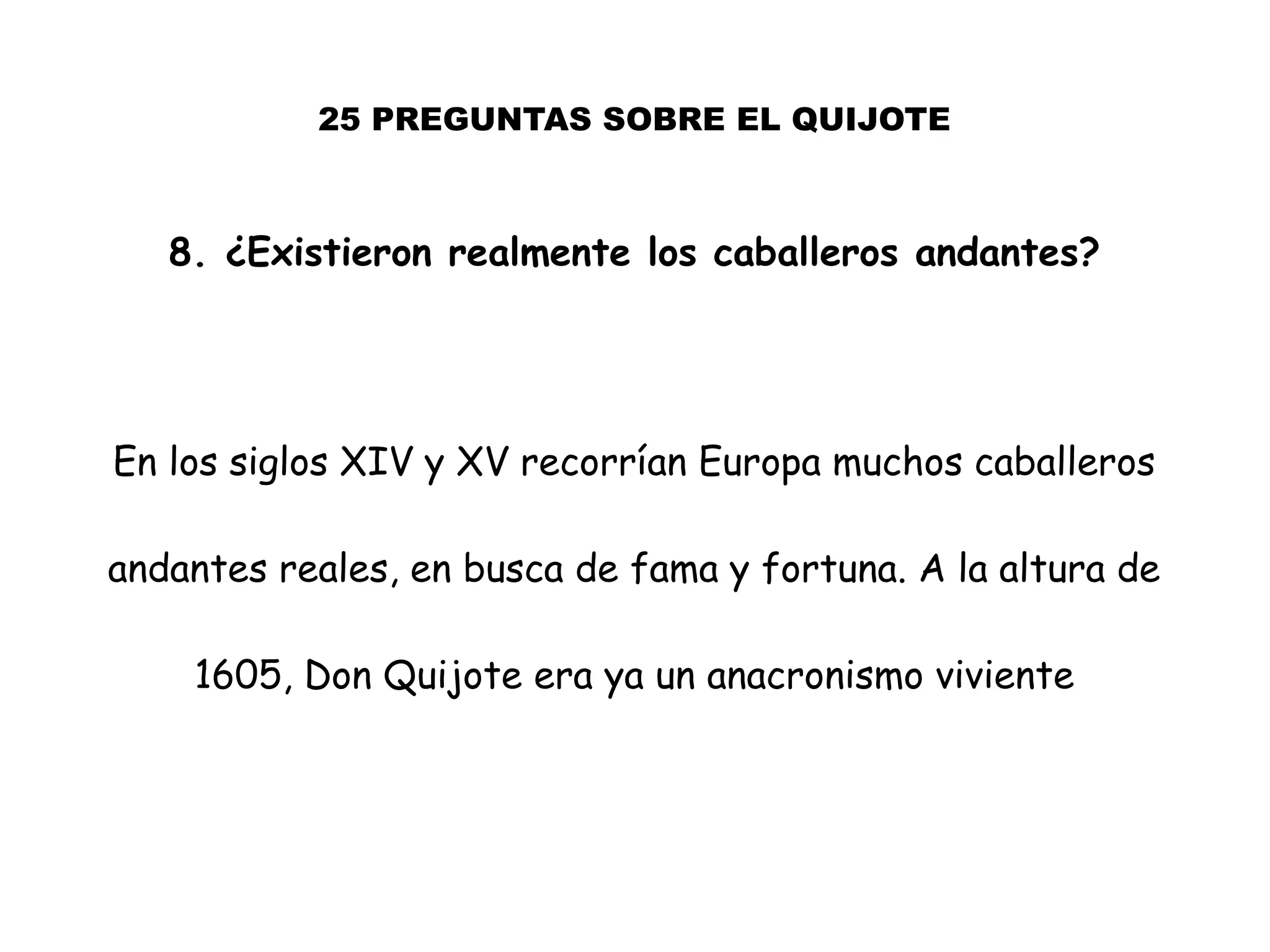 25 PREGUNTAS SOBRE EL QUIJOTE
8. ¿Existieron realmente los caballeros andantes?
En los siglos XIV y XV recorrían Europa muchos caballeros
andantes reales, en busca de fama y fortuna. A la altura de
1605, Don Quijote era ya un anacronismo viviente
 
