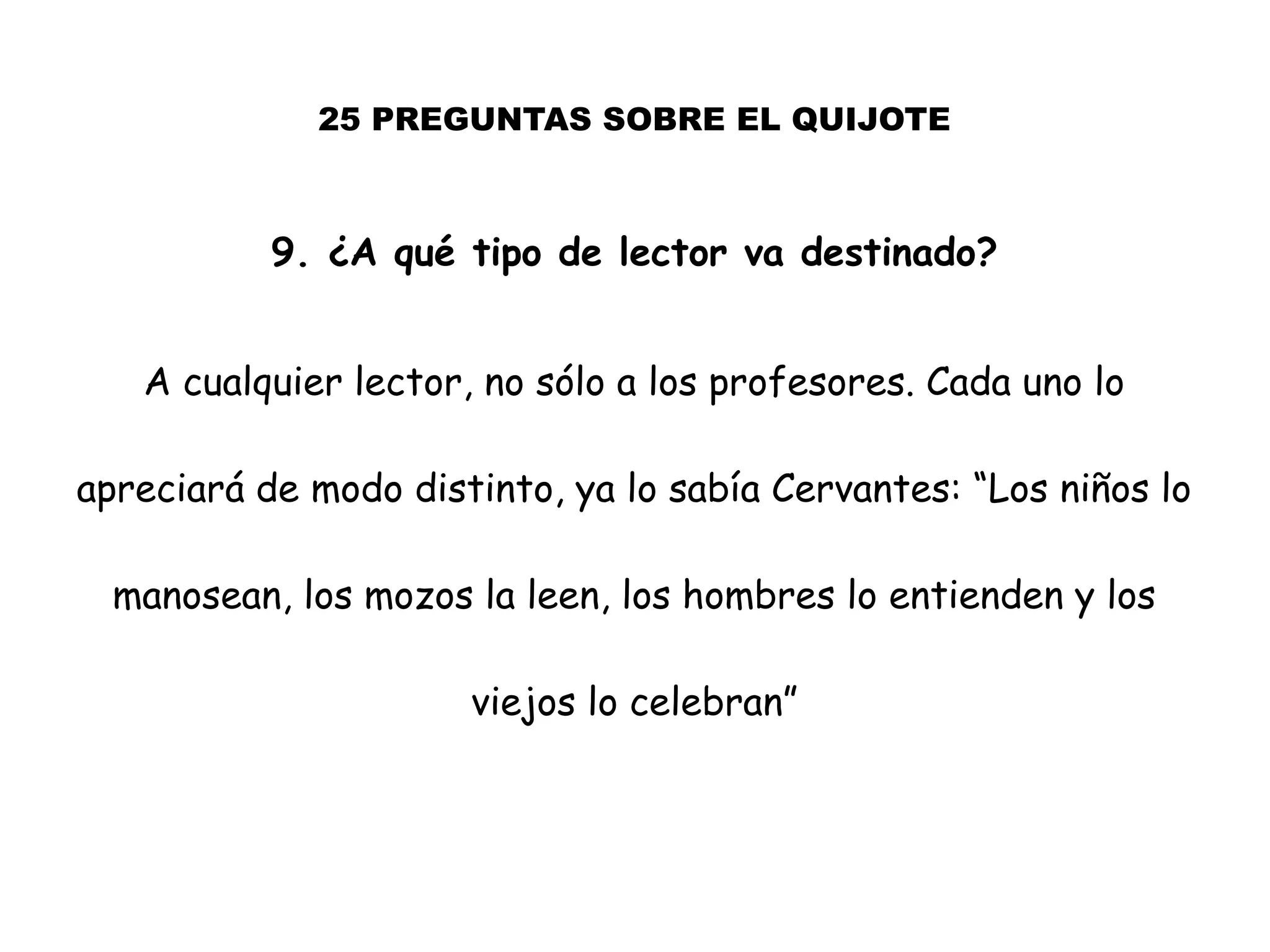 25 PREGUNTAS SOBRE EL QUIJOTE
9. ¿A qué tipo de lector va destinado?
A cualquier lector, no sólo a los profesores. Cada uno lo
apreciará de modo distinto, ya lo sabía Cervantes: “Los niños lo
manosean, los mozos la leen, los hombres lo entienden y los
viejos lo celebran”
 