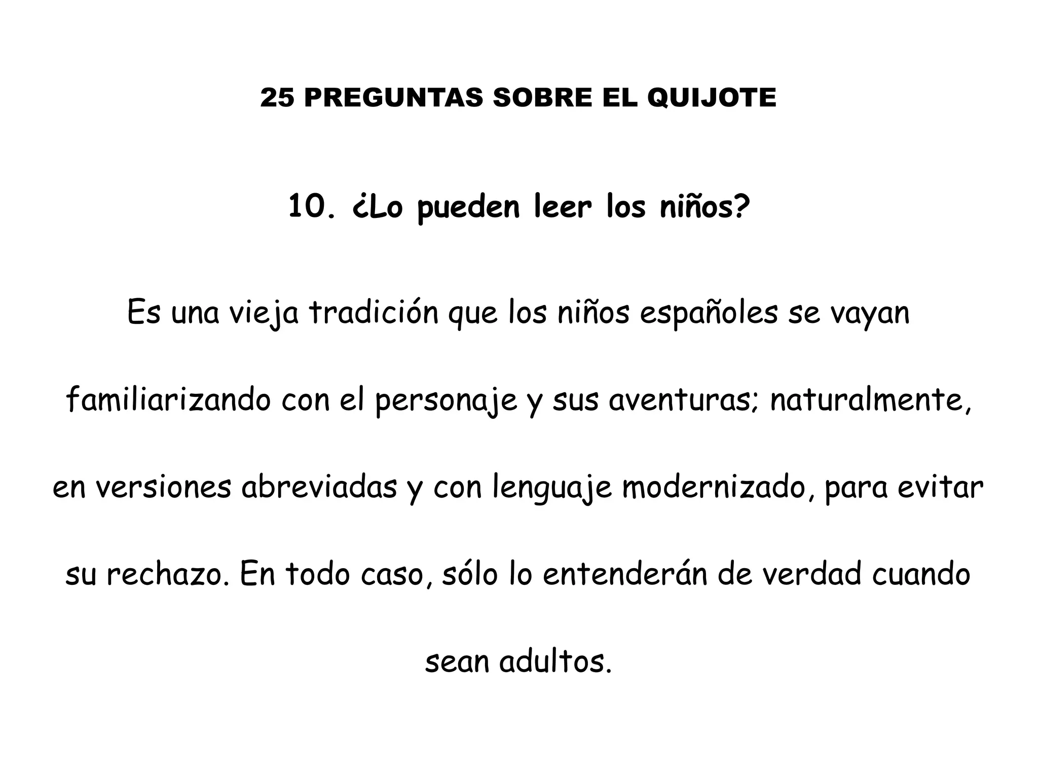 25 PREGUNTAS SOBRE EL QUIJOTE
10. ¿Lo pueden leer los niños?
Es una vieja tradición que los niños españoles se vayan
familiarizando con el personaje y sus aventuras; naturalmente,
en versiones abreviadas y con lenguaje modernizado, para evitar
su rechazo. En todo caso, sólo lo entenderán de verdad cuando
sean adultos.
 