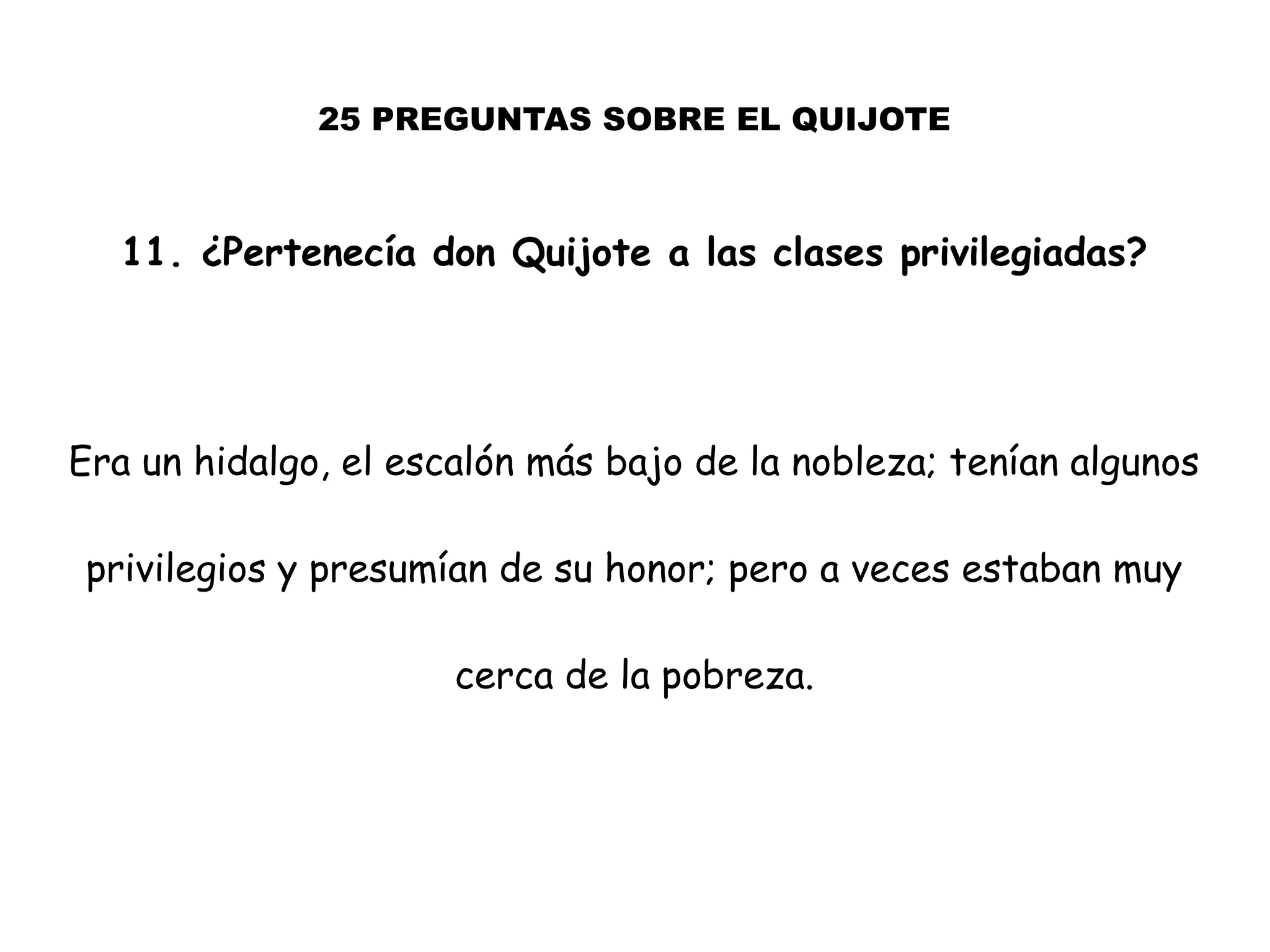 25 PREGUNTAS SOBRE EL QUIJOTE
11. ¿Pertenecía don Quijote a las clases privilegiadas?
Era un hidalgo, el escalón más bajo de la nobleza; tenían algunos
privilegios y presumían de su honor; pero a veces estaban muy
cerca de la pobreza.
 
