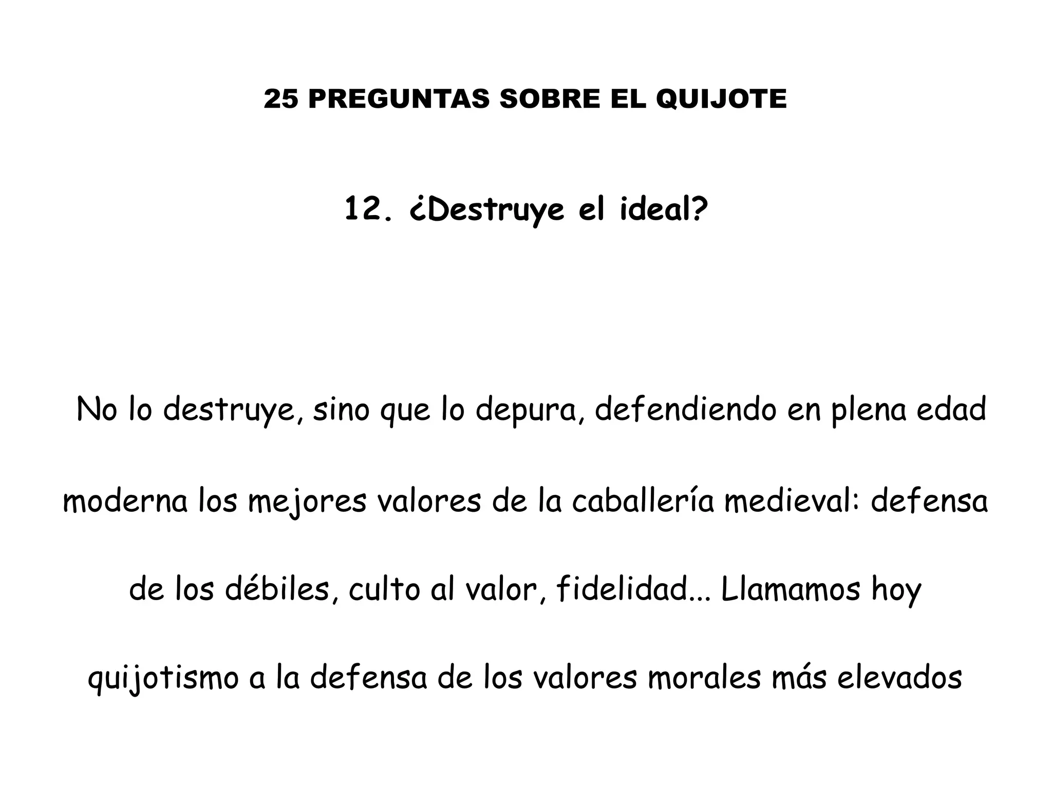 25 PREGUNTAS SOBRE EL QUIJOTE
12. ¿Destruye el ideal?
No lo destruye, sino que lo depura, defendiendo en plena edad
moderna los mejores valores de la caballería medieval: defensa
de los débiles, culto al valor, fidelidad... Llamamos hoy
quijotismo a la defensa de los valores morales más elevados
 